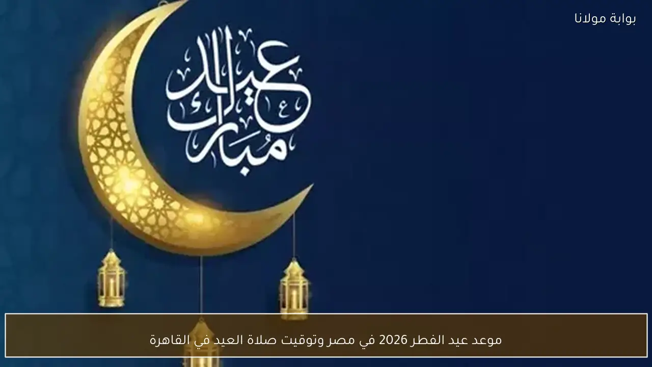 موعد عيد الفطر 2026 في مصر وتوقيت صلاة العيد في القاهرة