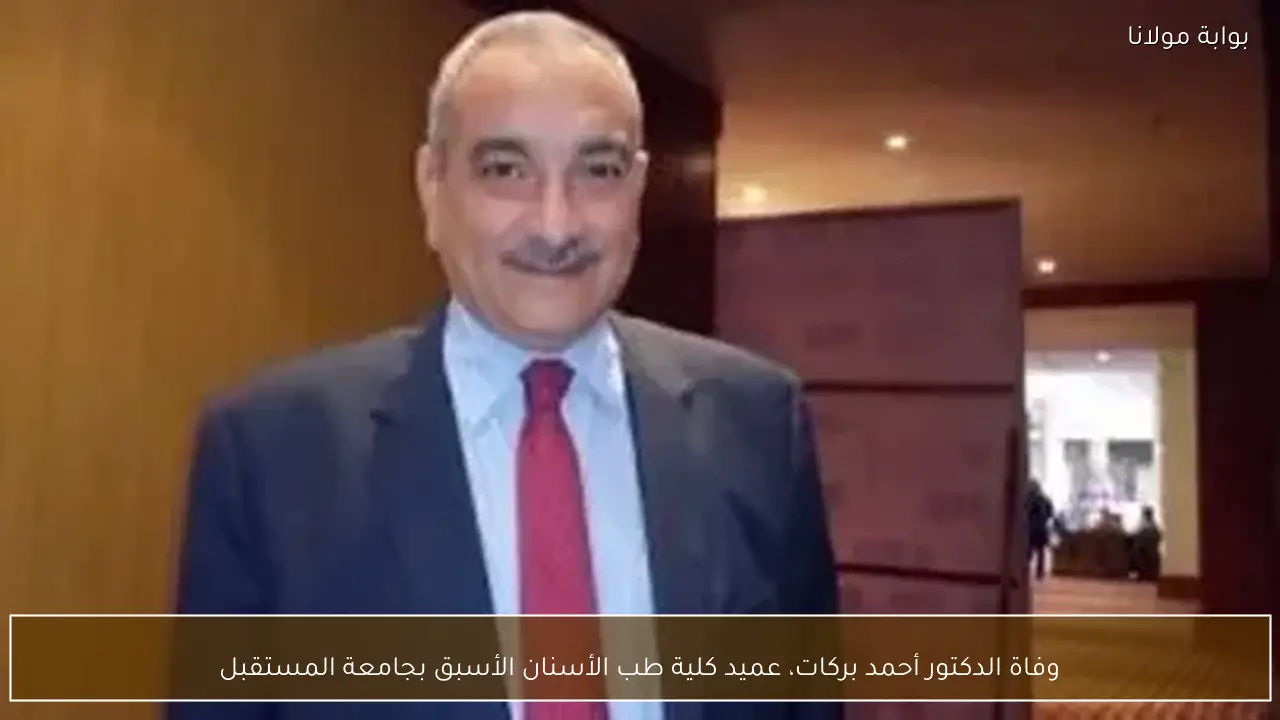 وفاة الدكتور أحمد بركات، عميد كلية طب الأسنان الأسبق بجامعة المستقبل