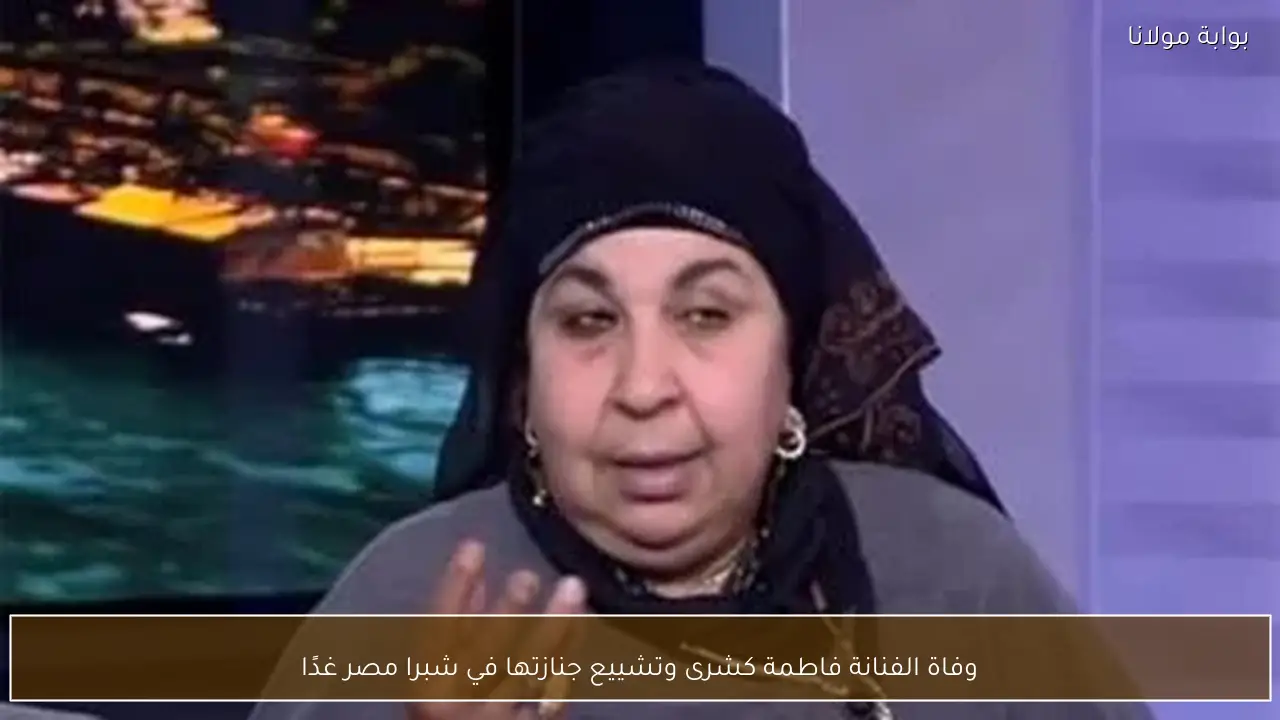وفاة الفنانة فاطمة كشرى وتشييع جنازتها في شبرا مصر غدًا