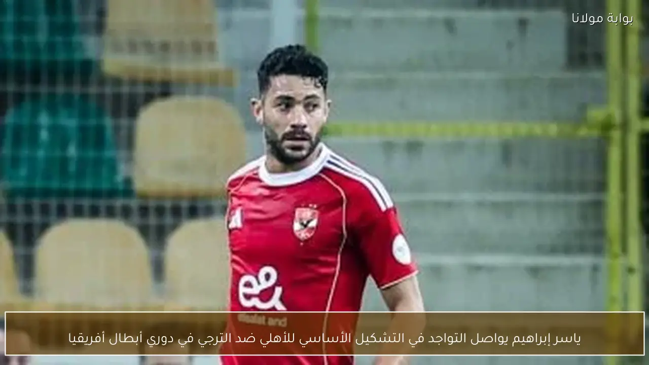 ياسر إبراهيم يواصل التواجد في التشكيل الأساسي للأهلي ضد الترجي في دوري أبطال أفريقيا